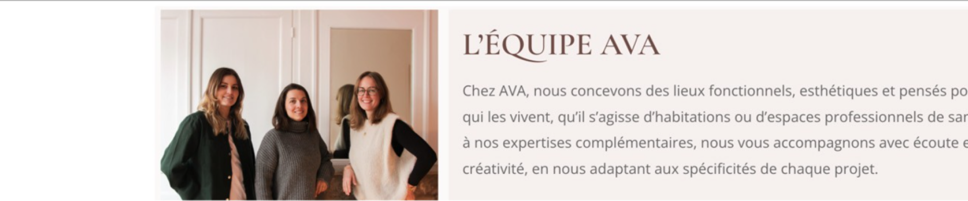Le studio AVA concoit des lieux fonctionnels, esthetiques et pensés pour ceux qui les vivents, qu'ils s'agissent d'habitations ou d'espaces professionnels de santé. Grâce à nos expertises complementaires, nous vos accompagnons avec écoute et créativité, en nous adaptant aux spécificités de chaque projet.
